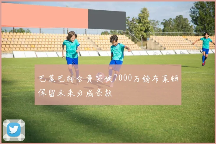 巴莱巴转会费突破7000万镑布莱顿保留未来分成条款